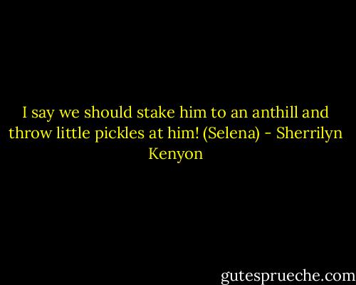I say we should stake him to an anthill and throw little pickles at him! (Selena) - Sherrilyn Kenyon