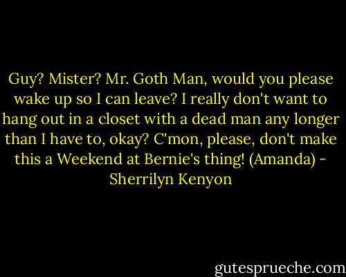 Guy? Mister? Mr. Goth Man, would you please wake up so I can leave? I really don't want to hang out in a closet with a dead man any longer than I have to, okay? C'mon, please, don't make this a Weekend at Bernie's thing! (Amanda) - Sherrilyn Kenyon