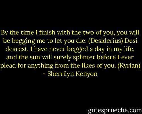 By the time I finish with the two of you, you will be begging me to let you die. (Desiderius)<br />Desi dearest, I have never begged a day in my life, and the sun will surely splinter before I ever plead for anything from the likes of you. (Kyrian) - Sherrilyn Kenyon