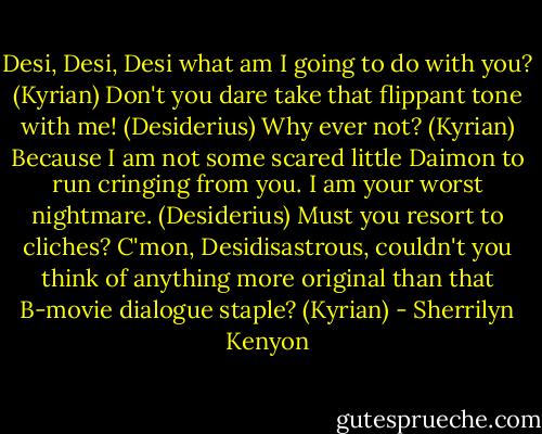 Desi, Desi, Desi what am I going to do with you? (Kyrian)<br />Don't you dare take that flippant tone with me! (Desiderius)<br />Why ever not? (Kyrian)<br />Because I am not some scared little Daimon to run cringing from you. I am your worst nightmare. (Desiderius)<br />Must you resort to cliches? C'mon, Desidisastrous, couldn't you think of anything more original than that B-movie dialogue staple? (Kyrian) - Sherrilyn Kenyon