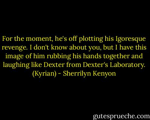 For the moment, he's off plotting his Igoresque revenge. I don't know about you, but I have this image of him rubbing his hands together and laughing like Dexter from Dexter's Laboratory. (Kyrian) - Sherrilyn Kenyon