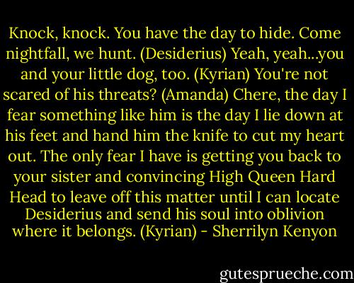 Knock, knock. You have the day to hide. Come nightfall, we hunt. (Desiderius)<br />Yeah, yeah...you and your little dog, too. (Kyrian)<br />You're not scared of his threats? (Amanda)<br />Chere, the day I fear something like him is the day I lie down at his feet and hand him the knife to cut my heart out. The only fear I have is getting you back to your sister and convincing High Queen Hard Head to leave off this matter until I can locate Desiderius and send his soul into oblivion where it belongs. (Kyrian) - Sherrilyn Kenyon