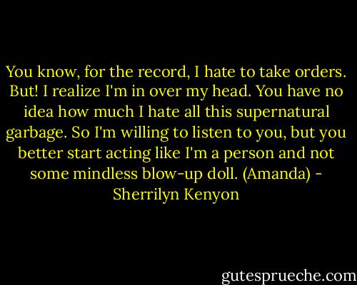 You know, for the record, I hate to take orders. But! I realize I'm in over my head. You have no idea how much I hate all this supernatural garbage. So I'm willing to listen to you, but you better start acting like I'm a person and not some mindless blow-up doll. (Amanda) - Sherrilyn Kenyon