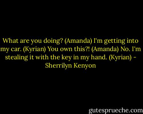 What are you doing? (Amanda)<br />I'm getting into my car. (Kyrian)<br />You own this?! (Amanda)<br />No. I'm stealing it with the key in my hand. (Kyrian) - Sherrilyn Kenyon