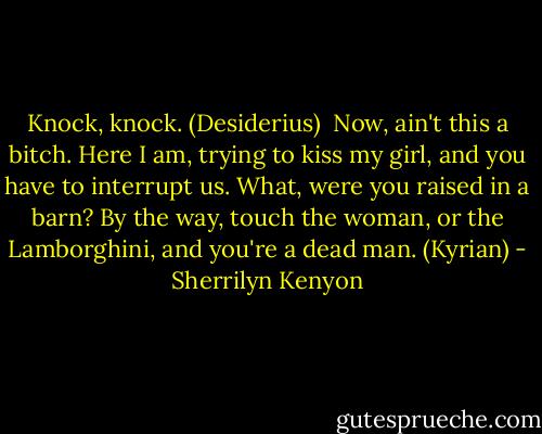 Knock, knock. (Desiderius) <br />Now, ain't this a bitch. Here I am, trying to kiss my girl, and you have to interrupt us. What, were you raised in a barn? By the way, touch the woman, or the Lamborghini, and you're a dead man. (Kyrian) - Sherrilyn Kenyon