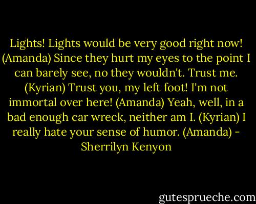 Lights! Lights would be very good right now! (Amanda)<br />Since they hurt my eyes to the point I can barely see, no they wouldn't. Trust me. (Kyrian)<br />Trust you, my left foot! I'm not immortal over here! (Amanda)<br />Yeah, well, in a bad enough car wreck, neither am I. (Kyrian)<br />I really hate your sense of humor. (Amanda) - Sherrilyn Kenyon