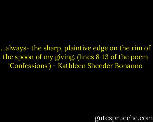 ...always-<br />the sharp,<br />plaintive edge<br />on the rim<br />of the spoon<br />of my giving.<br />(lines 8-13 of the poem 'Confessions') - Kathleen Sheeder Bonanno