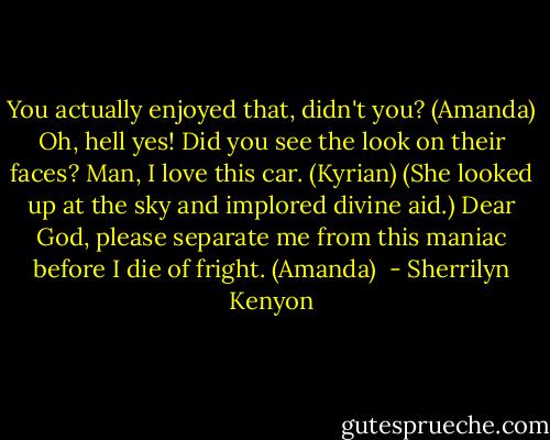You actually enjoyed that, didn't you? (Amanda)<br />Oh, hell yes! Did you see the look on their faces? Man, I love this car. (Kyrian)<br />(She looked up at the sky and implored divine aid.)<br />Dear God, please separate me from this maniac before I die of fright. (Amanda)  - Sherrilyn Kenyon