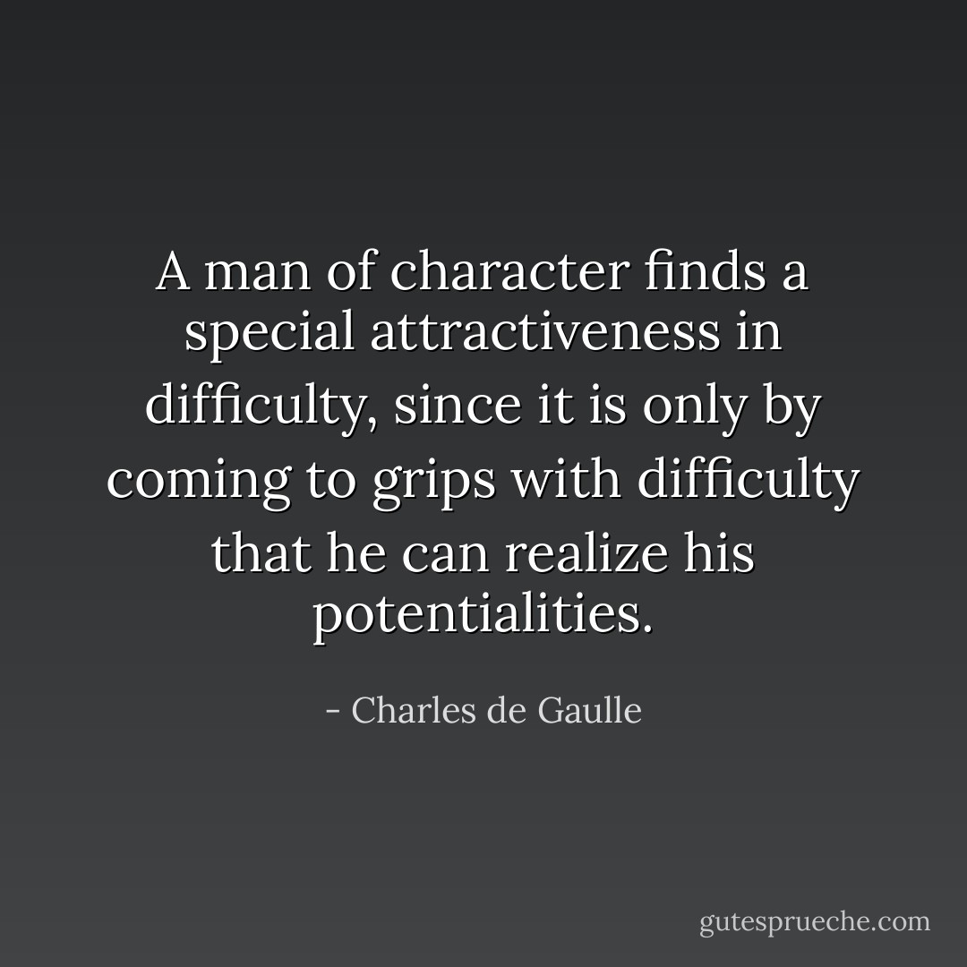 A man of character finds a special attractiveness in difficulty, since it is only by coming to grips with difficulty that he can realize his potentialities. - Charles de Gaulle