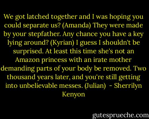 We got latched together and I was hoping you could separate us? (Amanda)<br />They were made by your stepfather. Any chance you have a key lying around? (Kyrian)<br />I guess I shouldn't be surprised. At least this time she's not an Amazon princess with an irate mother demanding parts of your body be removed. Two thousand years later, and you're still getting into unbelievable messes. (Julian)  - Sherrilyn Kenyon