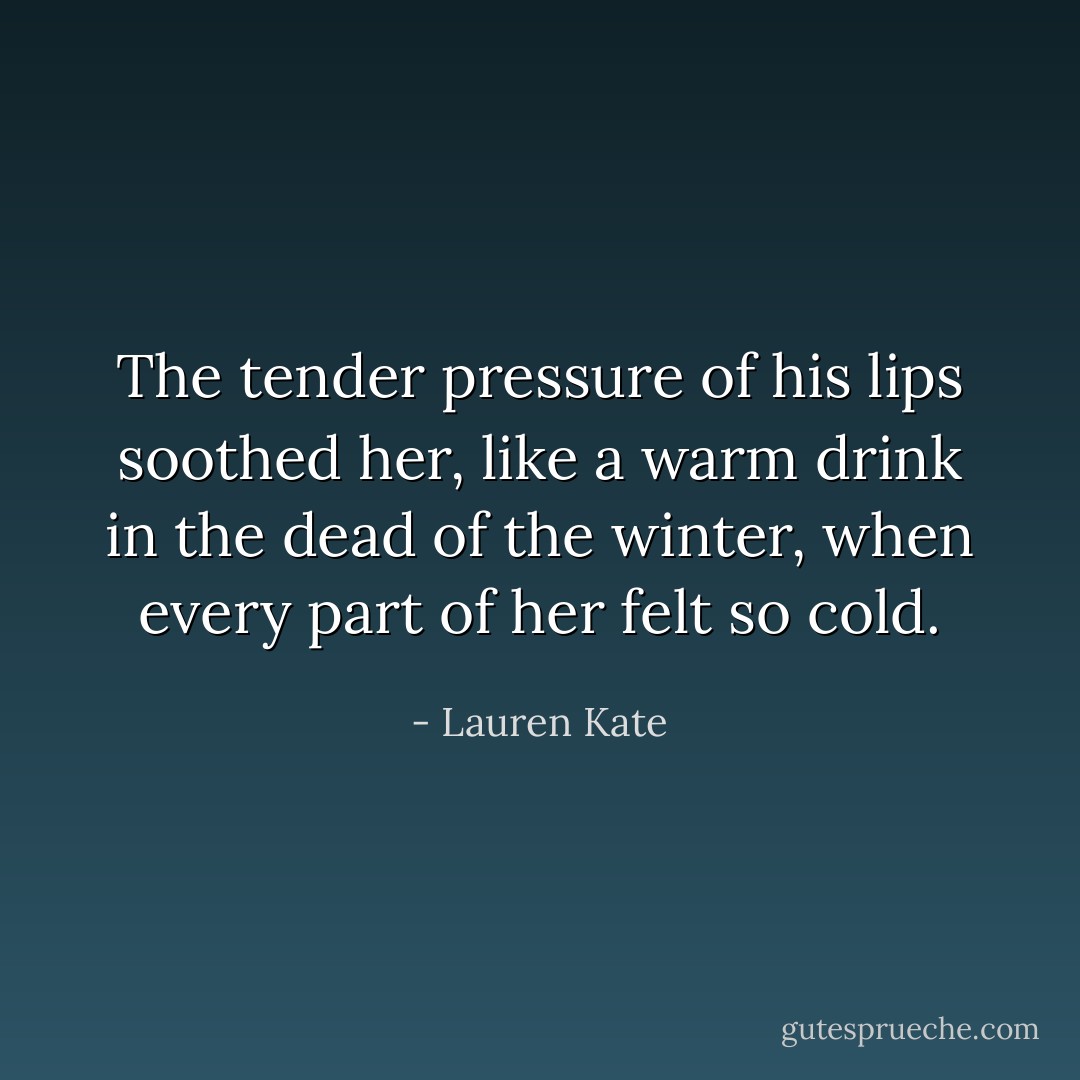 The tender pressure of his lips soothed her, like a warm drink in the dead of the winter, when every part of her felt so cold. - Lauren Kate