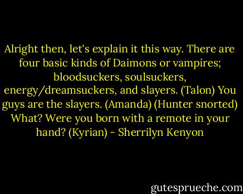 Alright then, let's explain it this way. There are four basic kinds of Daimons or vampires; bloodsuckers, soulsuckers, energy/dreamsuckers, and slayers. (Talon)<br />You guys are the slayers. (Amanda)<br />(Hunter snorted)<br />What? Were you born with a remote in your hand? (Kyrian) - Sherrilyn Kenyon