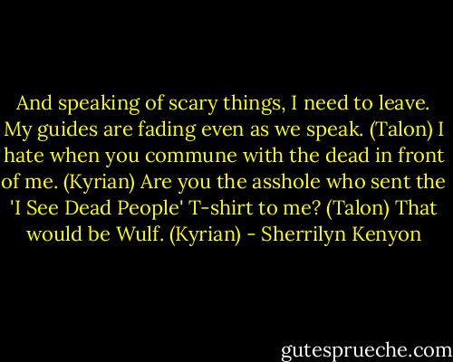 And speaking of scary things, I need to leave. My guides are fading even as we speak. (Talon)<br />I hate when you commune with the dead in front of me. (Kyrian)<br />Are you the asshole who sent the 'I See Dead People' T-shirt to me? (Talon)<br />That would be Wulf. (Kyrian) - Sherrilyn Kenyon
