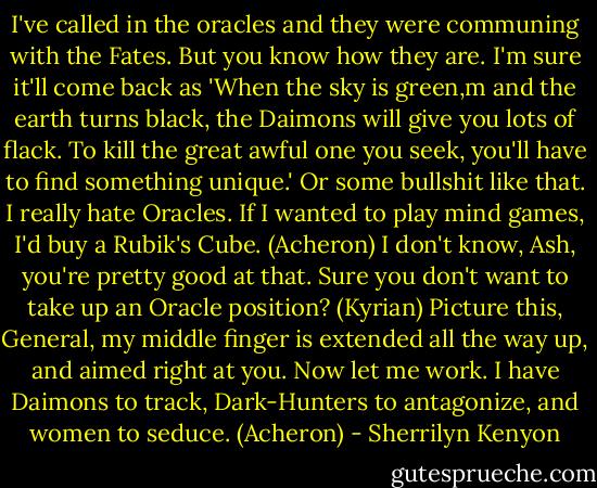 I've called in the oracles and they were communing with the Fates. But you know how they are. I'm sure it'll come back as 'When the sky is green,m and the earth turns black, the Daimons will give you lots of flack. To kill the great awful one you seek, you'll have to find something unique.' Or some bullshit like that. I really hate Oracles. If I wanted to play mind games, I'd buy a Rubik's Cube. (Acheron)<br />I don't know, Ash, you're pretty good at that. Sure you don't want to take up an Oracle position? (Kyrian)<br />Picture this, General, my middle finger is extended all the way up, and aimed right at you. Now let me work. I have Daimons to track, Dark-Hunters to antagonize, and women to seduce. (Acheron) - Sherrilyn Kenyon