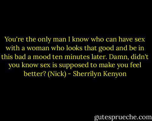 You're the only man I know who can have sex with a woman who looks that good and be in this bad a mood ten minutes later. Damn, didn't you know sex is supposed to make you feel better? (Nick) - Sherrilyn Kenyon