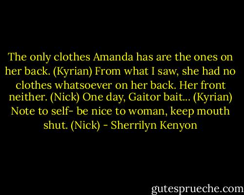 The only clothes Amanda has are the ones on her back. (Kyrian)<br />From what I saw, she had no clothes whatsoever on her back. Her front neither. (Nick)<br />One day, Gaitor bait... (Kyrian)<br />Note to self- be nice to woman, keep mouth shut. (Nick) - Sherrilyn Kenyon