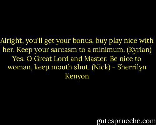Alright, you'll get your bonus, buy play nice with her. Keep your sarcasm to a minimum. (Kyrian)<br />Yes, O Great Lord and Master. Be nice to woman, keep mouth shut. (Nick) - Sherrilyn Kenyon