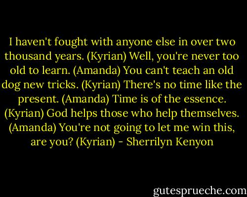I haven't fought with anyone else in over two thousand years. (Kyrian)<br />Well, you're never too old to learn. (Amanda)<br />You can't teach an old dog new tricks. (Kyrian)<br />There's no time like the present. (Amanda)<br />Time is of the essence. (Kyrian)<br />God helps those who help themselves. (Amanda)<br />You're not going to let me win this, are you? (Kyrian) - Sherrilyn Kenyon