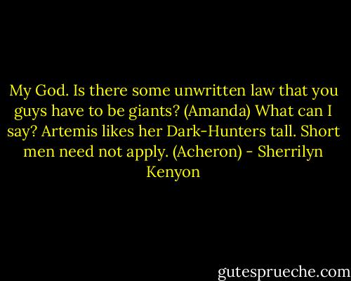My God. Is there some unwritten law that you guys have to be giants? (Amanda)<br />What can I say? Artemis likes her Dark-Hunters tall. Short men need not apply. (Acheron) - Sherrilyn Kenyon