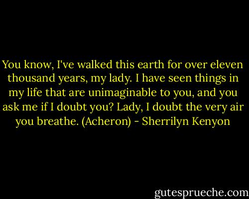 You know, I've walked this earth for over eleven thousand years, my lady. I have seen things in my life that are unimaginable to you, and you ask me if I doubt you? Lady, I doubt the very air you breathe. (Acheron) - Sherrilyn Kenyon