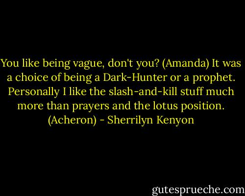 You like being vague, don't you? (Amanda)<br />It was a choice of being a Dark-Hunter or a prophet. Personally I like the slash-and-kill stuff much more than prayers and the lotus position. (Acheron) - Sherrilyn Kenyon