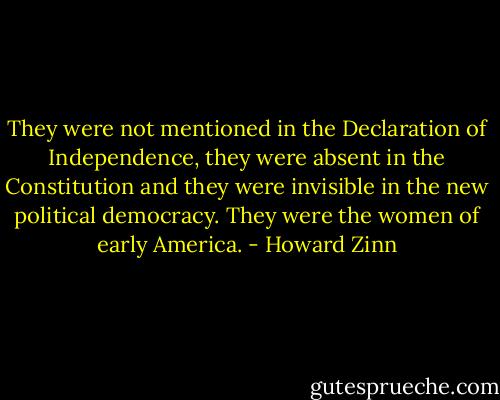 They were not mentioned in the Declaration of Independence, they were absent in the Constitution and they were invisible in the new political democracy. They were the women of early America. - Howard Zinn
