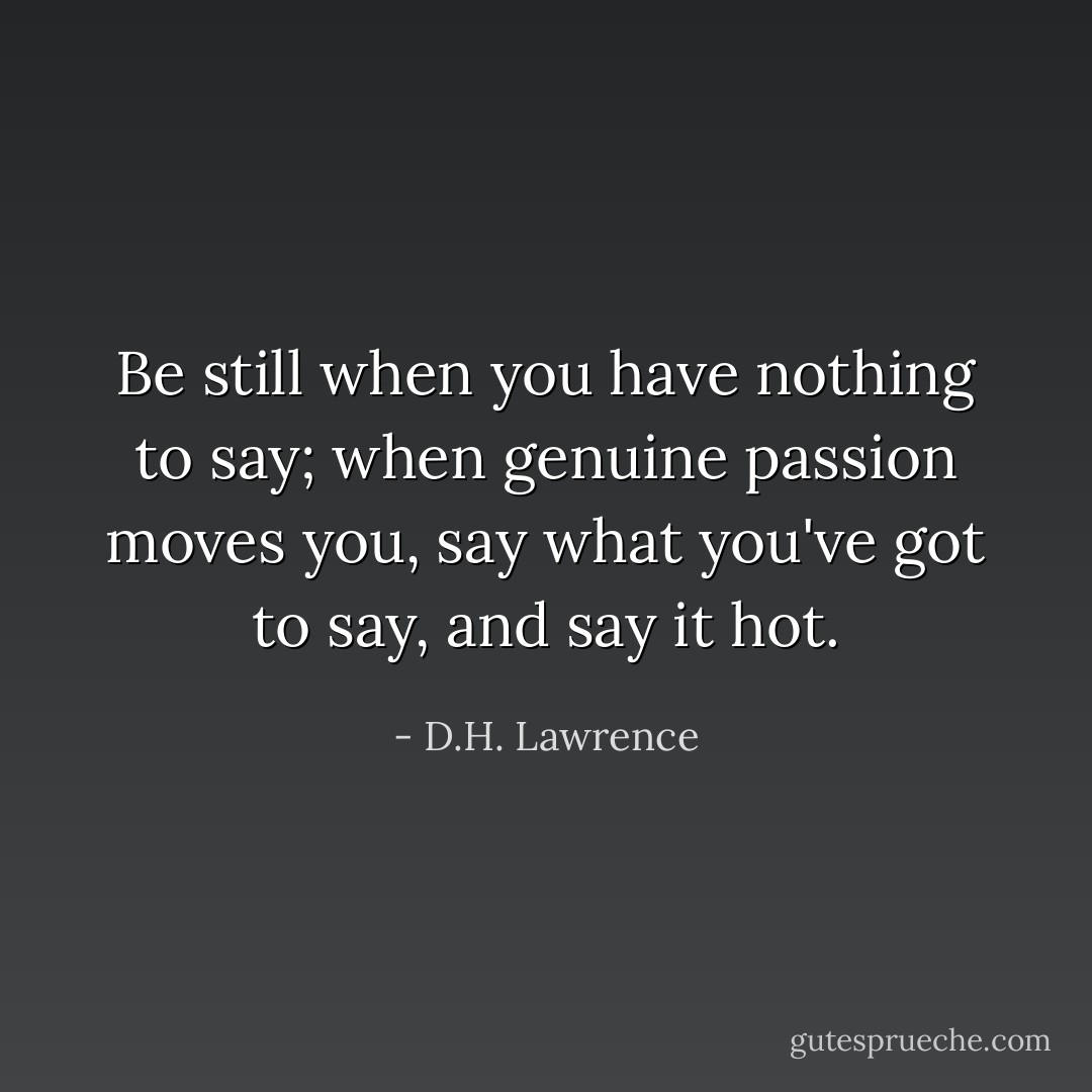 Be still when you have nothing to say; when genuine passion moves you, say what you've got to say, and say it hot. - D.H. Lawrence