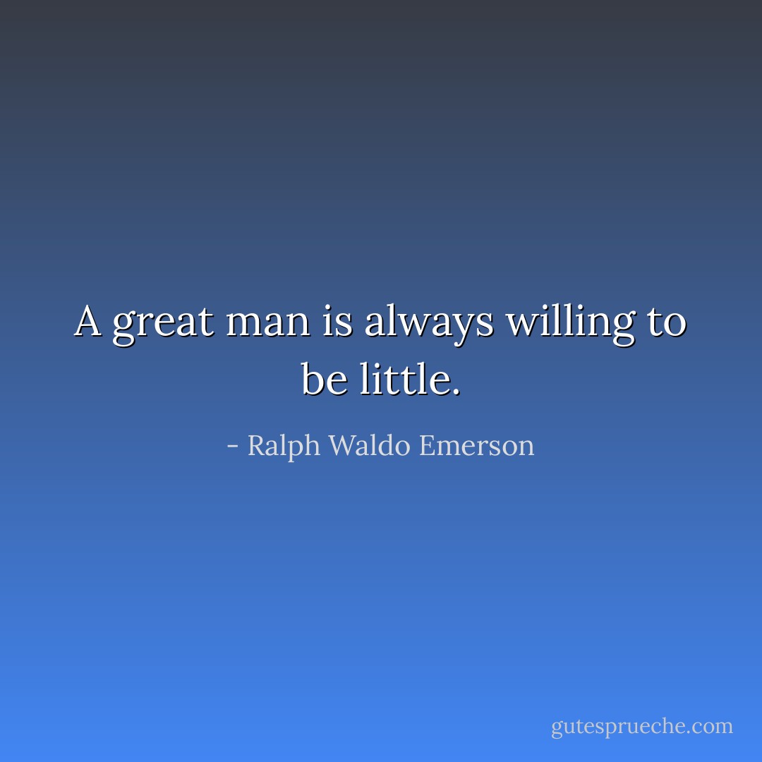 A great man is always willing to be little. - Ralph Waldo Emerson