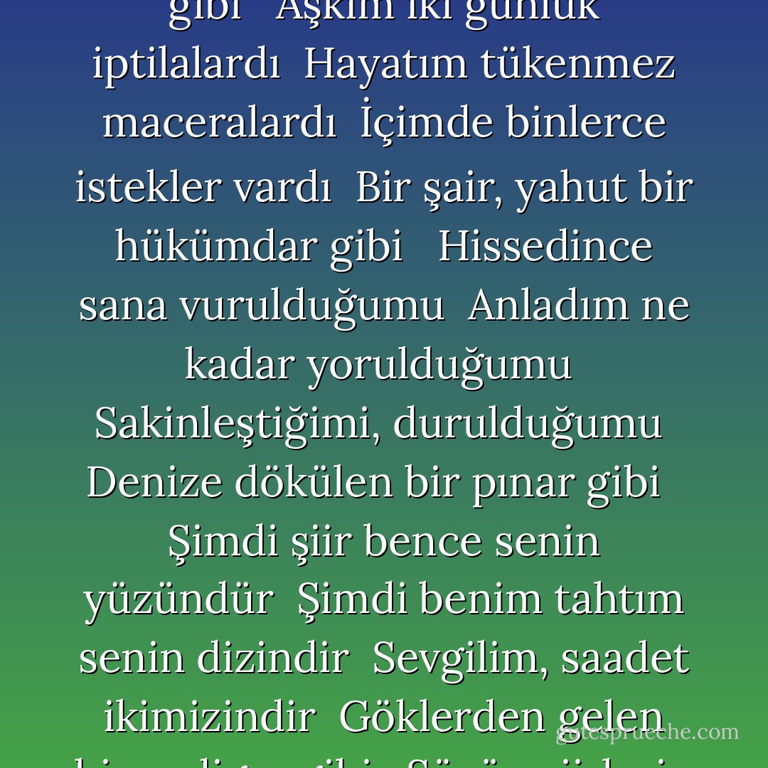 ÇOCUKLAR GİBİ<br /><br />Bende hiç tükenmez bir hayat vardı <br />Kırlara yayılan ilkbahar gibi <br />Kalbim hiç durmadan hızla çarpardı <br />Göğsümün içinde ateş var gibi <br /><br />Bazı nur içinde, bazı sisteyim <br />Bazı beni seven bir göğüsteyim <br />Kah el üstündeydim, kah hapisteydim <br />Her yere sokulan bir rüzgar gibi <br /><br />Aşkım iki günlük iptilalardı <br />Hayatım tükenmez maceralardı <br />İçimde binlerce istekler vardı <br />Bir şair, yahut bir hükümdar gibi <br /><br />Hissedince sana vurulduğumu <br />Anladım ne kadar yorulduğumu <br />Sakinleştiğimi, durulduğumu <br />Denize dökülen bir pınar gibi <br /><br />Şimdi şiir bence senin yüzündür <br />Şimdi benim tahtım senin dizindir <br />Sevgilim, saadet ikimizindir <br />Göklerden gelen bir yadigar gibi <br /><br />Sözün şiirlerin mükemmelidir <br />Senden başkasını seven delidir <br />Yüzün çiçeklerin en güzelidir <br />Gözlerin bilinmez bir diyar gibi <br /><br />Başını göğsüme sakla sevgilim <br />Güzel saçlarında dolaşsın elim <br />Bir gün ağlayalım, bir gün gülelim <br />Sevişen yaramaz çocuklar gibi - Sabahattin Ali