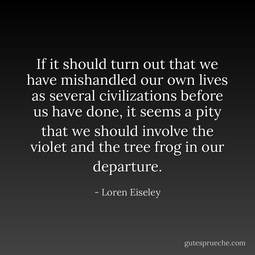 If it should turn out that we have mishandled our own lives as several civilizations before us have done, it seems a pity that we should involve the violet and the tree frog in our departure. - Loren Eiseley