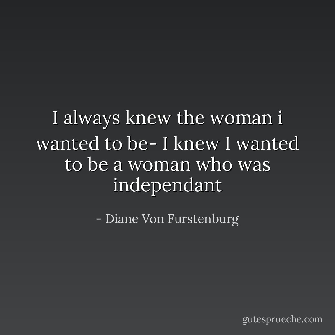 I always knew the woman i wanted to be- I knew I wanted to be a woman who was independant - Diane Von Furstenburg