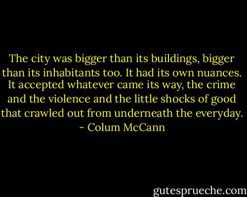 The city was bigger than its buildings, bigger than its inhabitants too. It had its own nuances. It accepted whatever came its way, the crime and the violence and the little shocks of good that crawled out from underneath the everyday. - Colum McCann