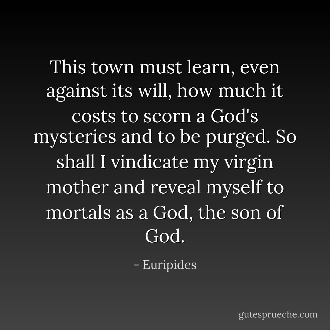 This town must learn,<br />even against its will, how much it costs<br />to scorn a God's mysteries and to be purged.<br />So shall I vindicate my virgin mother<br />and reveal myself to mortals as a God,<br />the son of God. - Euripides