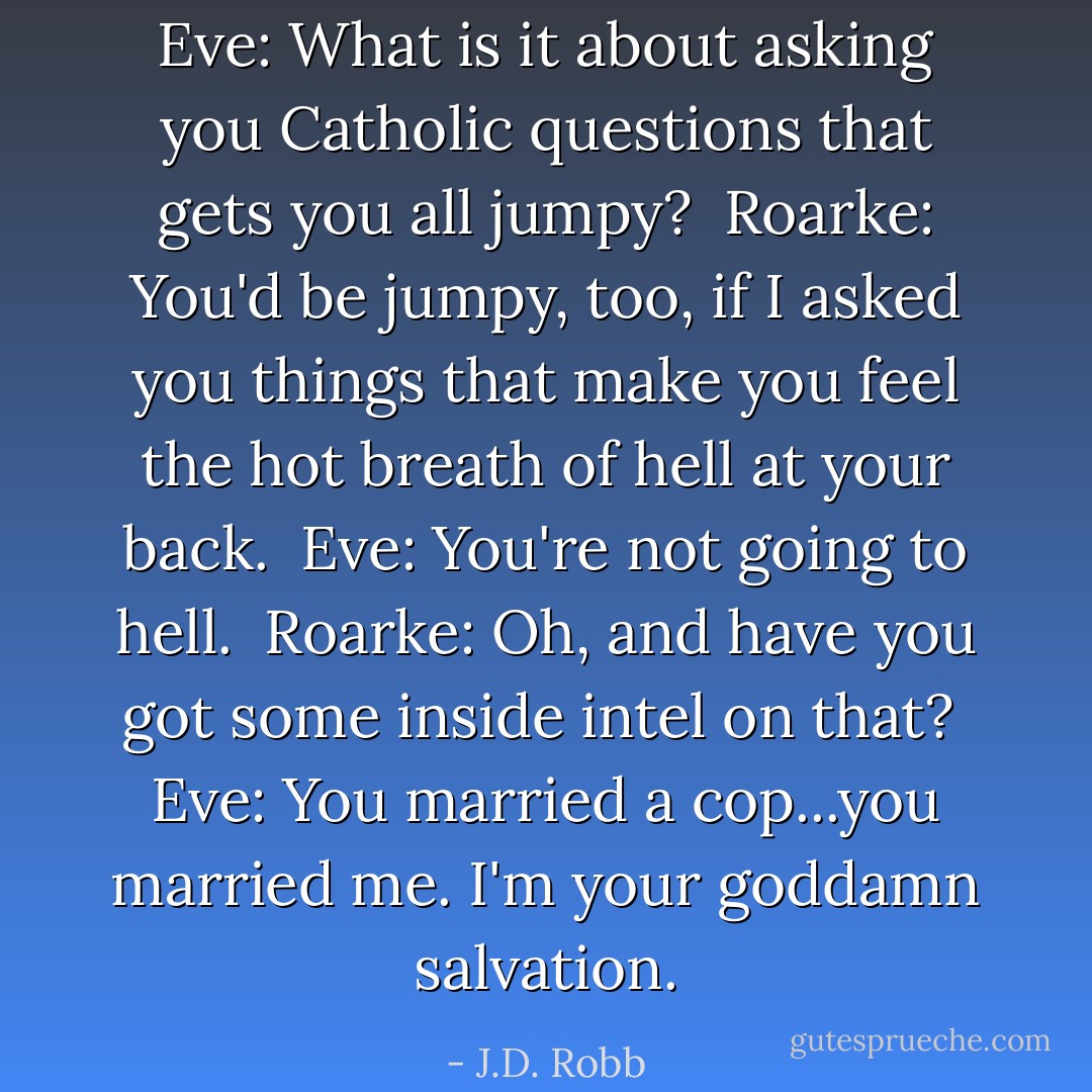 Eve: What is it about asking you Catholic questions that gets you all jumpy?<br /><br />Roarke: You'd be jumpy, too, if I asked you things that make you feel the hot breath of hell at your back.<br /><br />Eve: You're not going to hell.<br /><br />Roarke: Oh, and have you got some inside intel on that?<br /><br />Eve: You married a cop...you married me. I'm your goddamn salvation. - J.D. Robb