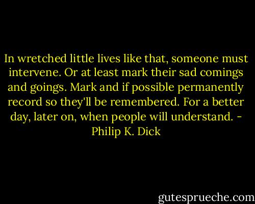 In wretched little lives like that, someone must intervene. Or at least mark their sad comings and goings. Mark and if possible permanently record so they'll be remembered. For a better day, later on, when people will understand. - Philip K. Dick