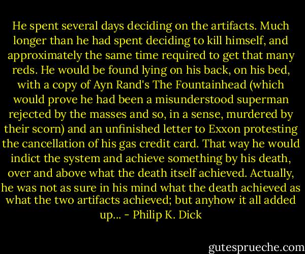 He spent several days deciding on the artifacts. Much longer than he had spent deciding to kill himself, and approximately the same time required to get that many reds. He would be found lying on his back, on his bed, with a copy of Ayn Rand's The Fountainhead (which would prove he had been a misunderstood superman rejected by the masses and so, in a sense, murdered by their scorn) and an unfinished letter to Exxon protesting the cancellation of his gas credit card. That way he would indict the system and achieve something by his death, over and above what the death itself achieved. Actually, he was not as sure in his mind what the death achieved as what the two artifacts achieved; but anyhow it all added up... - Philip K. Dick