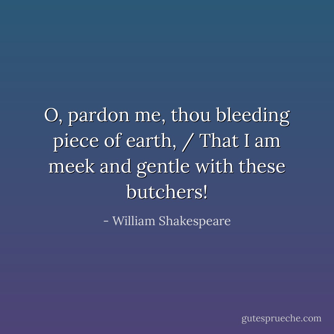 O, pardon me, thou bleeding piece of earth, / That I am meek and gentle with these butchers! - William Shakespeare