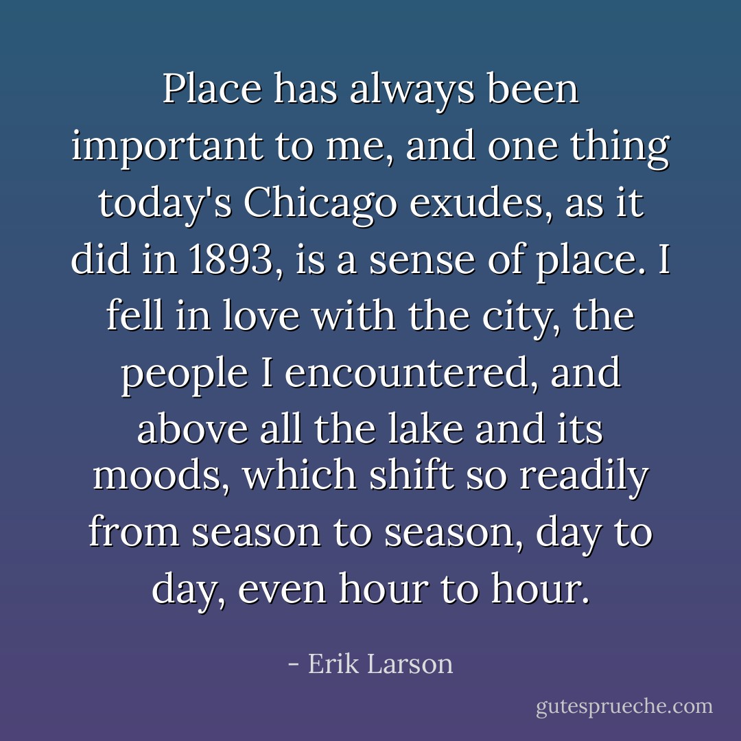 Place has always been important to me, and one thing today's Chicago exudes, as it did in 1893, is a sense of place. I fell in love with the city, the people I encountered, and above all the lake and its moods, which shift so readily from season to season, day to day, even hour to hour. - Erik Larson