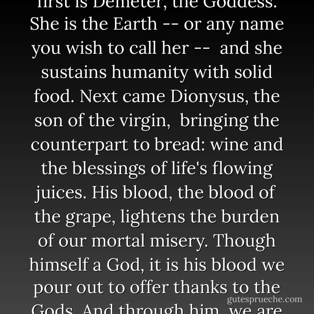 Young man, <br />two are the forces most precious to mankind.<br />The first is Demeter, the Goddess.<br />She is the Earth -- or any name you wish to call her -- <br />and she sustains humanity with solid food.<br />Next came Dionysus, the son of the virgin, <br />bringing the counterpart to bread: wine<br />and the blessings of life's flowing juices.<br />His blood, the blood of the grape,<br />lightens the burden of our mortal misery.<br />Though himself a God, it is his blood we pour out<br />to offer thanks to the Gods. And through him, we are blessed. - Euripides