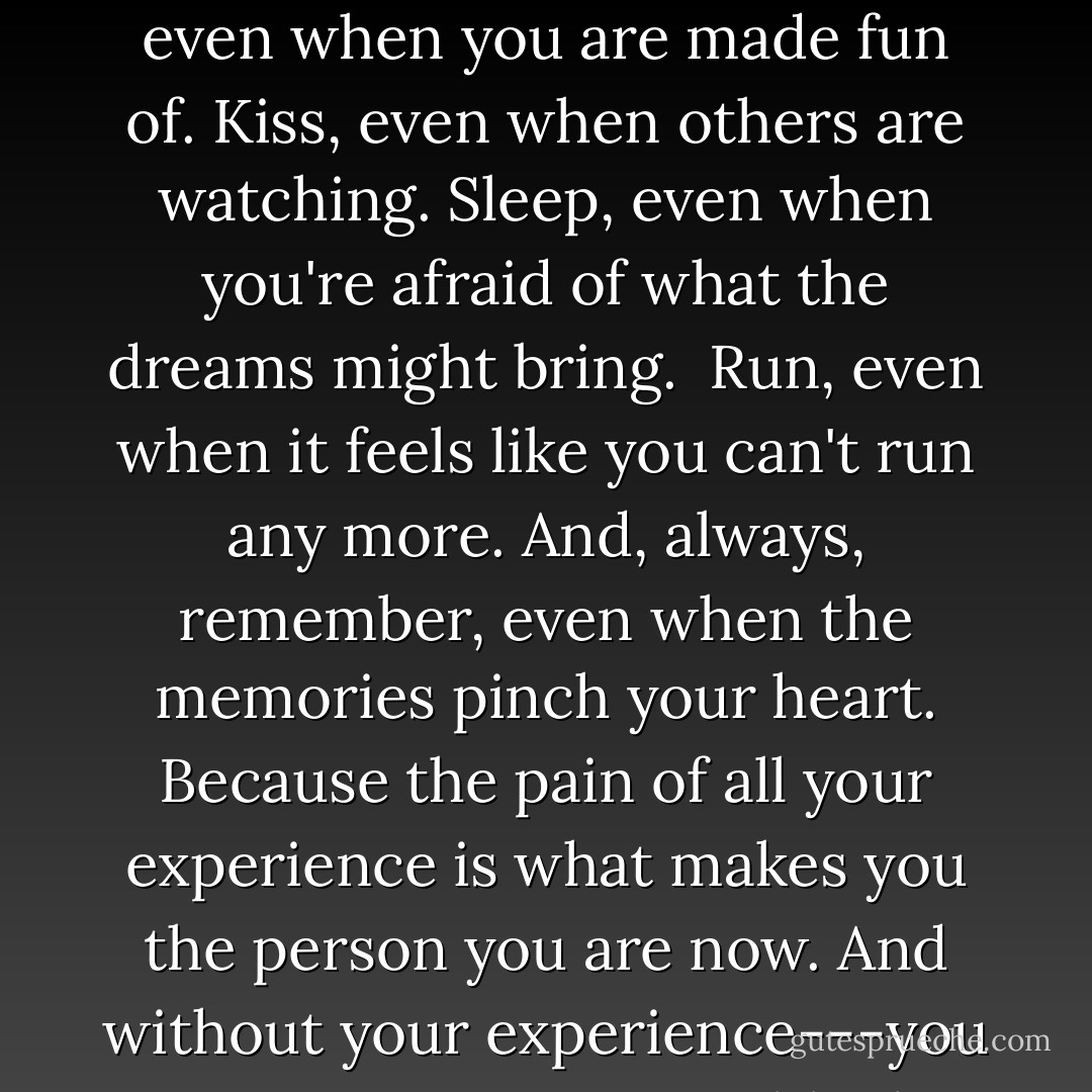 Laugh, even when you feel too sick or too worn out or tired. <br />Smile, even when you're trying not to cry and the tears are blurring your vision. <br />Sing, even when people stare at you and tell you your voice is crappy. <br />Trust, even when your heart begs you not to. <br />Twirl, even when your mind makes no sense of what you see. <br />Frolick, even when you are made fun of. Kiss, even when others are watching. Sleep, even when you're afraid of what the dreams might bring. <br />Run, even when it feels like you can't run any more.<br />And, always, remember, even when the memories pinch your heart. Because the pain of all your experience is what makes you the person you are now. And without your experience---you are an empty page, a blank notebook, a missing lyric. What makes you brave is your willingness to live through your terrible life and hold your head up high the next day. So don't live life in fear. Because you are stronger now, after all the crap has happened, than you ever were back before it started. - Alysha Speer