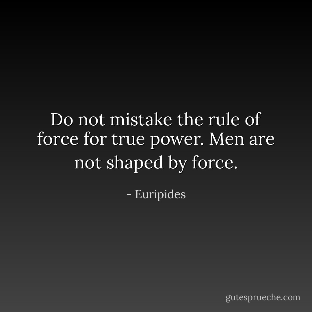 Do not mistake the rule of force<br />for true power. Men are not shaped by force. - Euripides