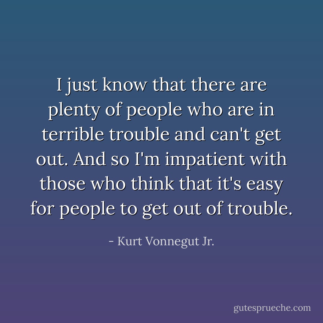 I just know that there are plenty of people who are in terrible trouble and can't get out. And so I'm impatient with those who think that it's easy for people to get out of trouble. - Kurt Vonnegut Jr.