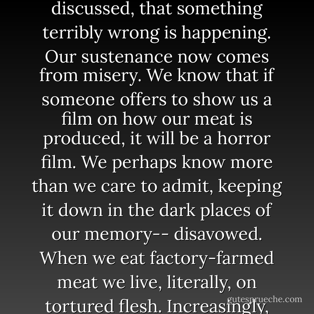 Perhaps in the back of our minds we already understand, without all the science I've discussed, that something terribly wrong is happening. Our sustenance now comes from misery. We know that if someone offers to show us a film on how our meat is produced, it will be a horror film. We perhaps know more than we care to admit, keeping it down in the dark places of our memory-- disavowed. When we eat factory-farmed meat we live, literally, on tortured flesh. Increasingly, that tortured flesh is becoming our own. - Jonathan Safran Foer