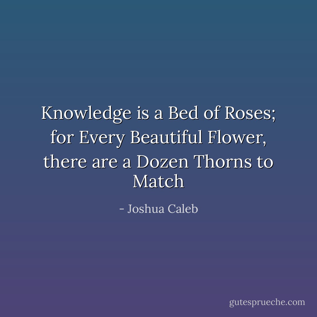 Knowledge is a Bed of Roses; for Every Beautiful Flower, there are a Dozen Thorns to Match - Joshua Caleb