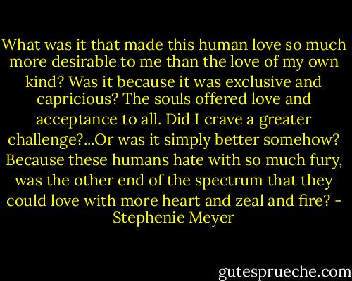 What was it that made this human love so much more desirable to me than the love of my own kind? Was it because it was exclusive and capricious? The souls offered love and acceptance to all. Did I crave a greater challenge?...Or was it simply better somehow? Because these humans hate with so much fury, was the other end of the spectrum that they could love with more heart and zeal and fire? - Stephenie Meyer