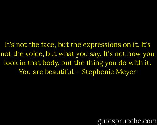 It's not the face, but the expressions on it. It's not the voice, but what you say. It's not how you look in that body, but the thing you do with it. You are beautiful. - Stephenie Meyer