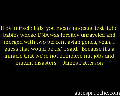 If by 'miracle kids' you mean innocent test-tube babies whose DNA was forcibly unraveled and merged with two percent avian genes, yeah, I guess that would be us," I said. "Because it's a miracle that we're not complete nut jobs and mutant disasters. - James Patterson