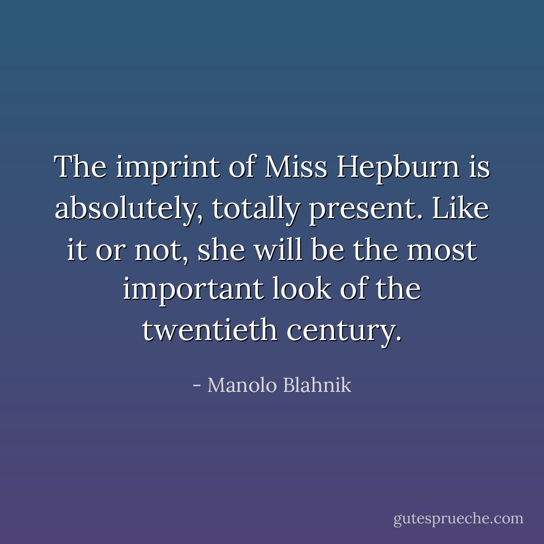 The imprint of Miss Hepburn is absolutely, totally present. Like it or not, she will be the most important look of the twentieth century. - Manolo Blahnik