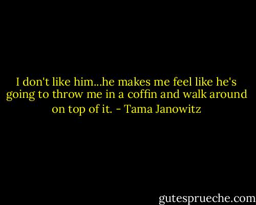 I don't like him...he makes me feel like he's going to throw me in a coffin and walk around on top of it. - Tama Janowitz