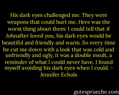 His dark eyes challenged me. They were weapons that could hurt me. Here was the worst thing about them: I could tell that if Johnafter loved you, his dark eyes would be beautiful and friendly and warm. So every time he cut me down with a look that was cold and unfriendly and ugly, it was a double insult, a reminder of what I could never have. I found myself avoiding his dark eyes when I could. - Jennifer Echols